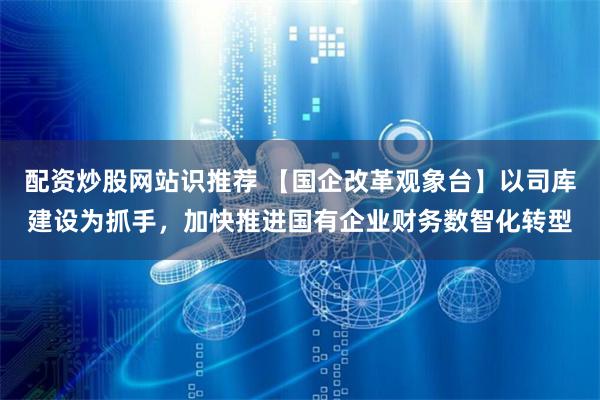 配资炒股网站识推荐 【国企改革观象台】以司库建设为抓手，加快推进国有企业财务数智化转型
