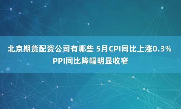 北京期货配资公司有哪些 5月CPI同比上涨0.3% PPI同比降幅明显收窄