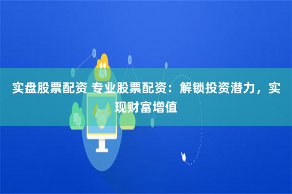 实盘股票配资 专业股票配资：解锁投资潜力，实现财富增值