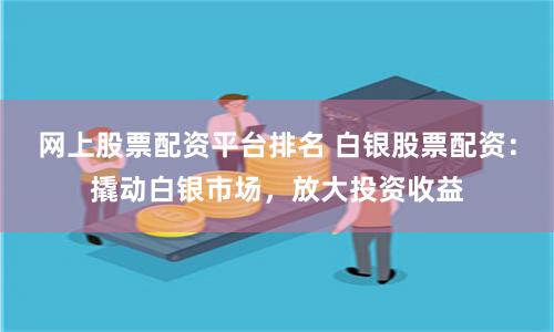 网上股票配资平台排名 白银股票配资：撬动白银市场，放大投资收益