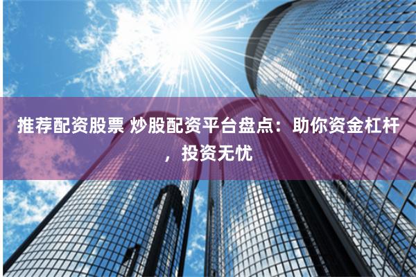 推荐配资股票 炒股配资平台盘点：助你资金杠杆，投资无忧